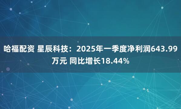 哈福配资 星辰科技：2025年一季度净利润643.99万元 同比增长18.44%