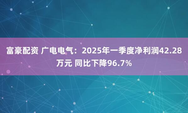 富豪配资 广电电气：2025年一季度净利润42.28万元 同比下降96.7%