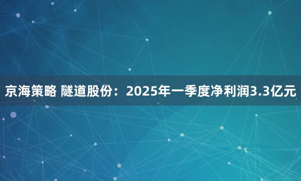 京海策略 隧道股份：2025年一季度净利润3.3亿元