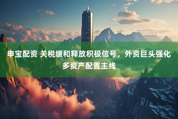 申宝配资 关税缓和释放积极信号，外资巨头强化多资产配置主线