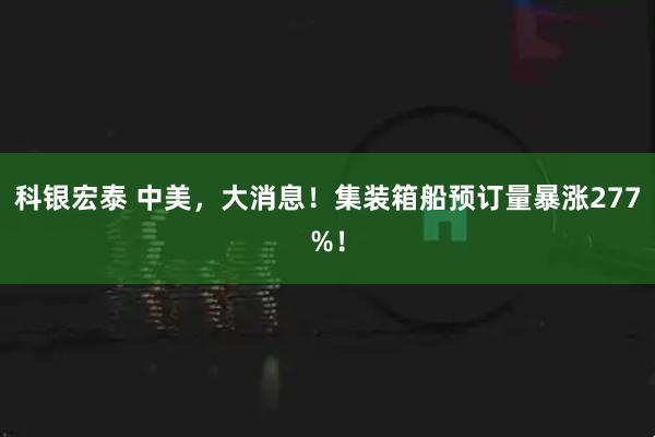 科银宏泰 中美，大消息！集装箱船预订量暴涨277%！
