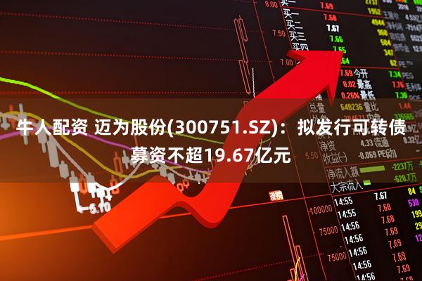 牛人配资 迈为股份(300751.SZ)：拟发行可转债募资不超19.67亿元