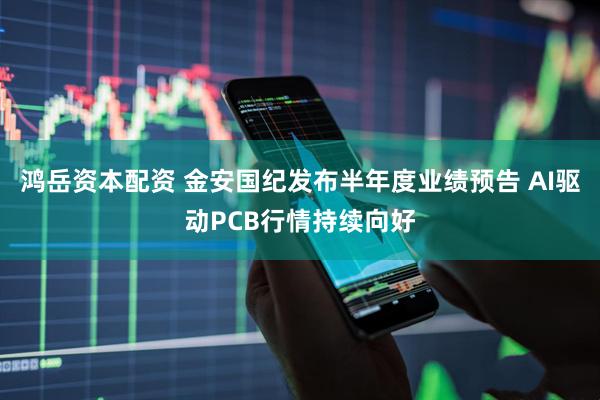 鸿岳资本配资 金安国纪发布半年度业绩预告 AI驱动PCB行情持续向好