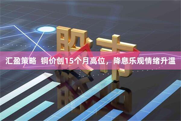 汇盈策略  铜价创15个月高位，降息乐观情绪升温