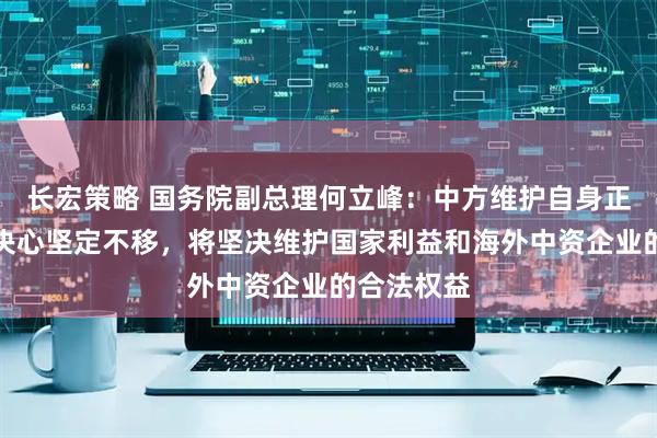 长宏策略 国务院副总理何立峰：中方维护自身正当权益的决心坚定不移，将坚决维护国家利益和海外中资企业的合法权益