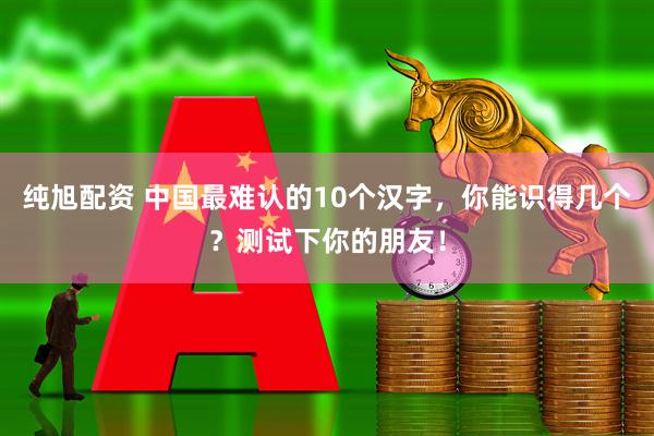 纯旭配资 中国最难认的10个汉字，你能识得几个？测试下你的朋友！