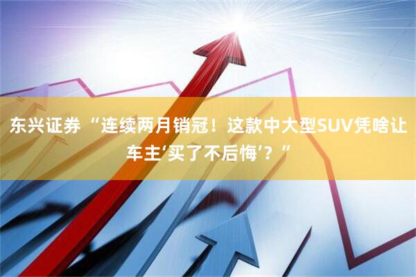 东兴证券 “连续两月销冠！这款中大型SUV凭啥让车主‘买了不后悔’？”