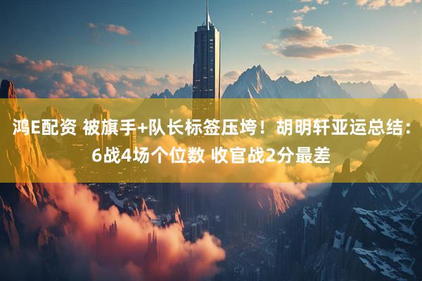 鸿E配资 被旗手+队长标签压垮！胡明轩亚运总结：6战4场个位数 收官战2分最差