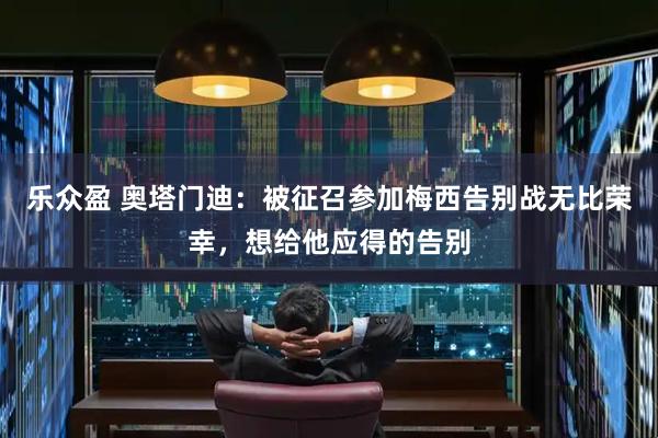 乐众盈 奥塔门迪：被征召参加梅西告别战无比荣幸，想给他应得的告别