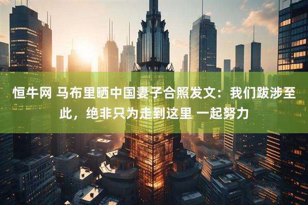 恒牛网 马布里晒中国妻子合照发文：我们跋涉至此，绝非只为走到这里 一起努力